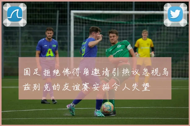 国足拒绝佛得角邀请引热议忽视乌兹别克的友谊赛安排令人失望