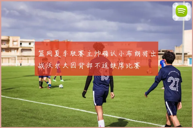 篮网夏季联赛主帅确认小布朗将出战沃尔夫因背部不适缺席比赛