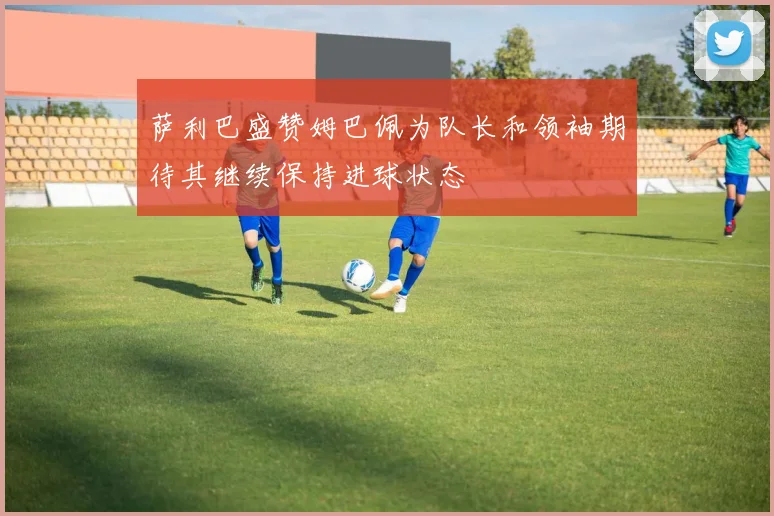 萨利巴盛赞姆巴佩为队长和领袖期待其继续保持进球状态