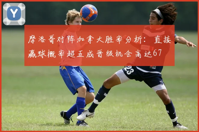 摩洛哥对阵加拿大胜率分析：直接赢球概率超五成晋级机会高达67
