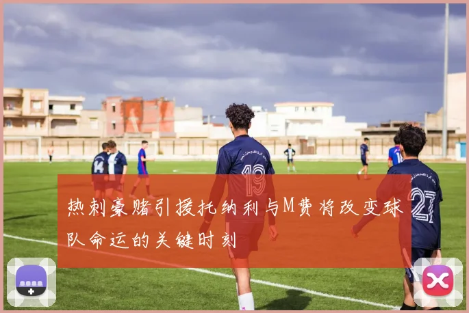 热刺豪赌引援托纳利与M费将改变球队命运的关键时刻