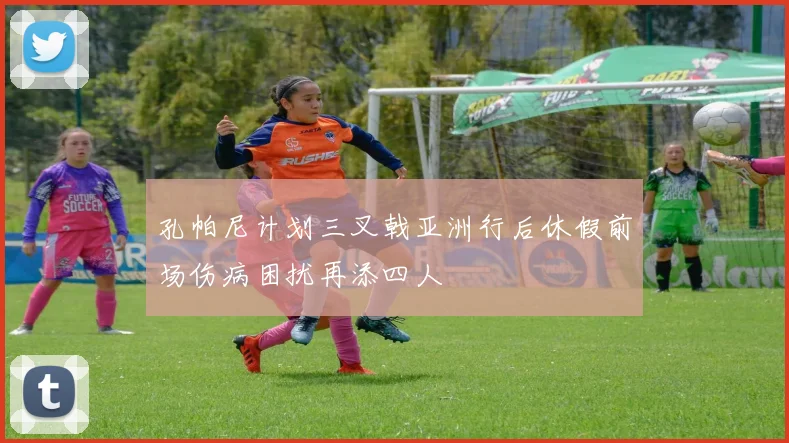 孔帕尼计划三叉戟亚洲行后休假前场伤病困扰再添四人