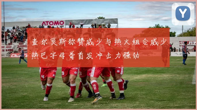 查尔莫斯称赞威少与热火组合威少热巴字母哥首发冲击力强劲