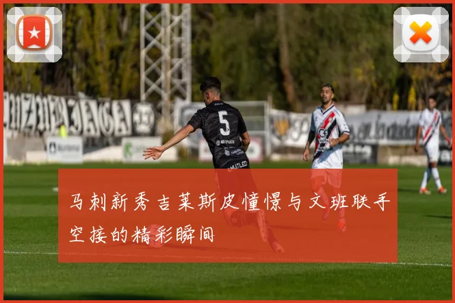 马刺新秀吉莱斯皮憧憬与文班联手空接的精彩瞬间