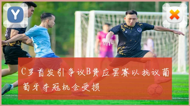 C罗首发引争议B费应罢赛以抗议葡萄牙夺冠机会受损