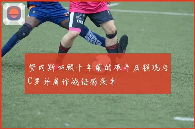 努内斯回顾十年前的艰辛历程现与C罗并肩作战倍感荣幸