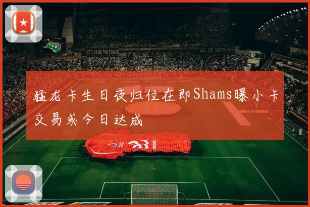 猛龙卡生日夜归位在即Shams曝小卡交易或今日达成