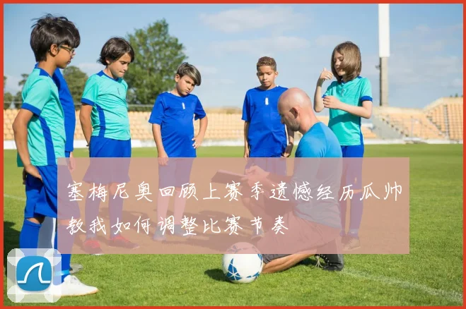 塞梅尼奥回顾上赛季遗憾经历瓜帅教我如何调整比赛节奏