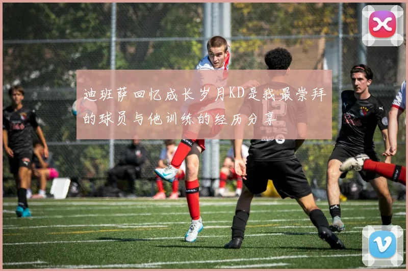 迪班萨回忆成长岁月KD是我最崇拜的球员与他训练的经历分享