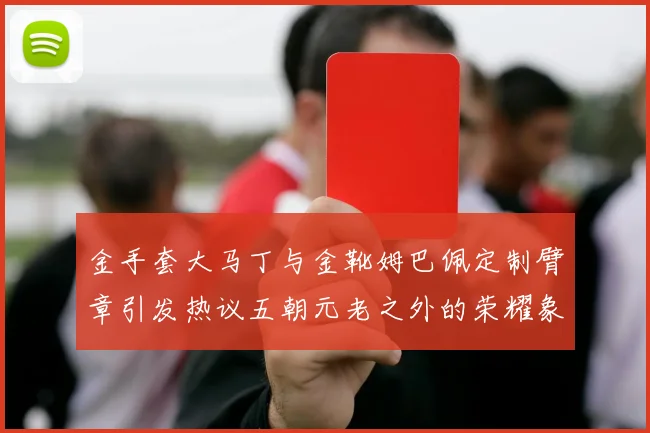 金手套大马丁与金靴姆巴佩定制臂章引发热议五朝元老之外的荣耀象征
