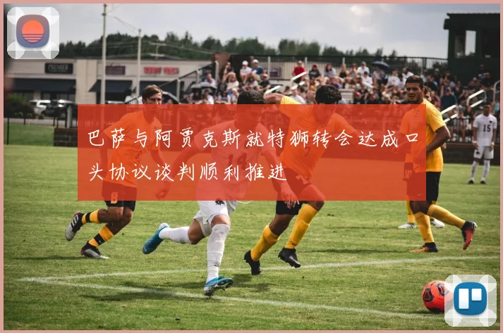 巴萨与阿贾克斯就特狮转会达成口头协议谈判顺利推进