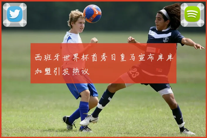 西班牙世界杯首秀日皇马宣布库库加盟引发热议