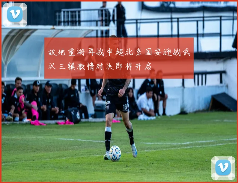 故地重游再战中超北京国安迎战武汉三镇激情对决即将开启