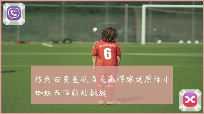 格列兹曼重返马竞赢得球迷原谅小蜘蛛面临新的挑战